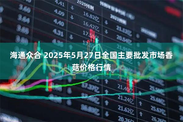 海通众合 2025年5月27日全国主要批发市场香菇价格行情