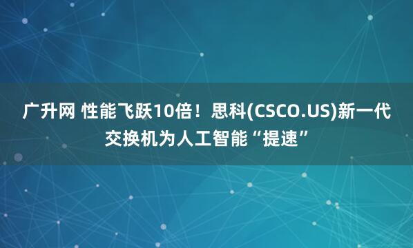 广升网 性能飞跃10倍！思科(CSCO.US)新一代交换机为人工智能“提速”