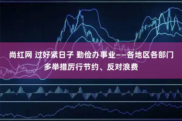 尚红网 过好紧日子 勤俭办事业——各地区各部门多举措厉行节约、反对浪费