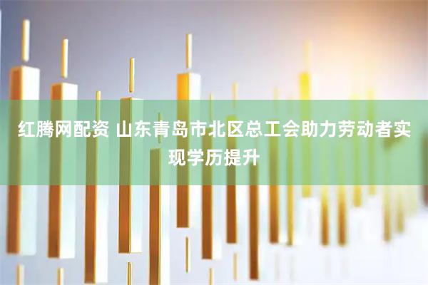 红腾网配资 山东青岛市北区总工会助力劳动者实现学历提升