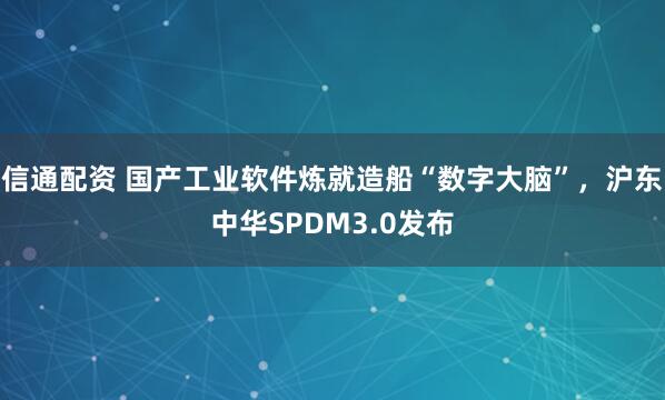 信通配资 国产工业软件炼就造船“数字大脑”，沪东中华SPDM3.0发布