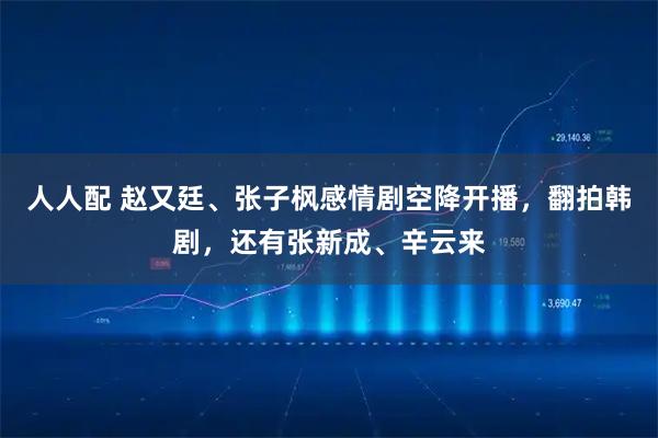 人人配 赵又廷、张子枫感情剧空降开播，翻拍韩剧，还有张新成、辛云来
