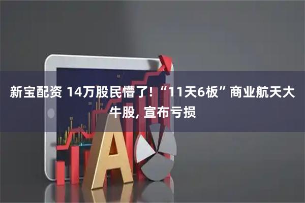 新宝配资 14万股民懵了! “11天6板”商业航天大牛股, 宣布亏损