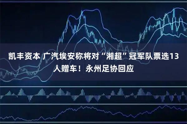凯丰资本 广汽埃安称将对“湘超”冠军队票选13人赠车！永州足协回应