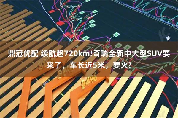 鼎冠优配 续航超720km!奇瑞全新中大型SUV要来了，车长近5米，要火?
