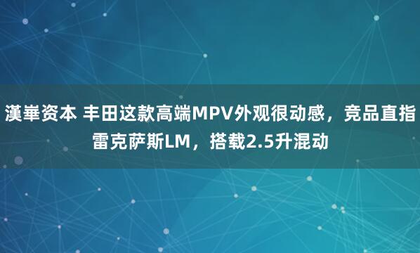 漢崋资本 丰田这款高端MPV外观很动感，竞品直指雷克萨斯LM，搭载2.5升混动