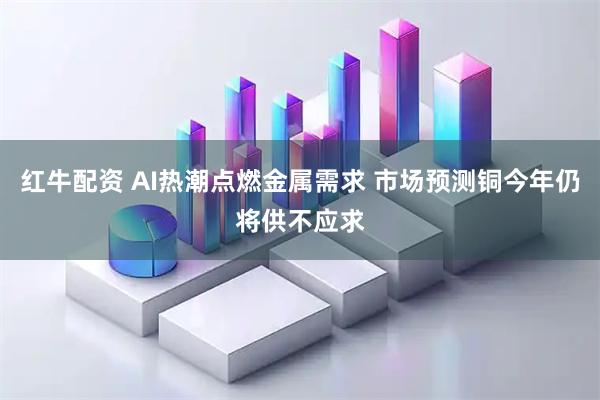 红牛配资 AI热潮点燃金属需求 市场预测铜今年仍将供不应求