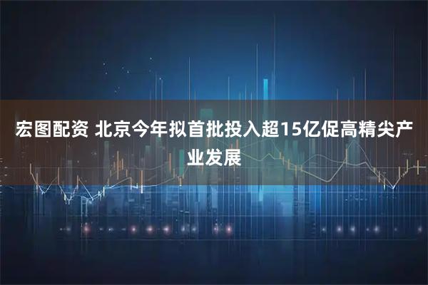 宏图配资 北京今年拟首批投入超15亿促高精尖产业发展