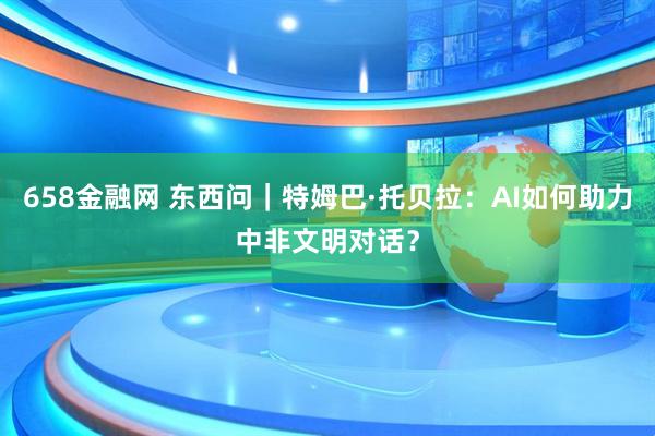 658金融网 东西问｜特姆巴·托贝拉：AI如何助力中非文明对话？
