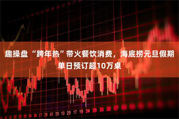 趣操盘 “跨年热”带火餐饮消费，海底捞元旦假期单日预订超10万桌