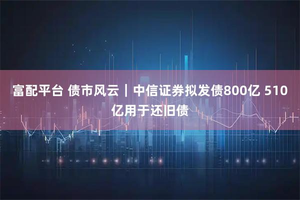 富配平台 债市风云｜中信证券拟发债800亿 510亿用于还旧债