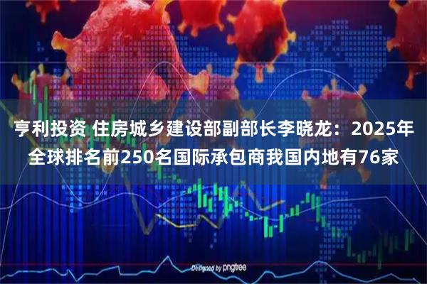 亨利投资 住房城乡建设部副部长李晓龙：2025年全球排名前250名国际承包商我国内地有76家