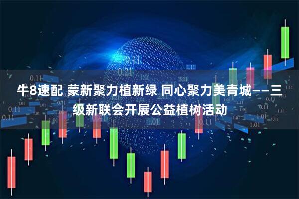 牛8速配 蒙新聚力植新绿 同心聚力美青城——三级新联会开展公益植树活动